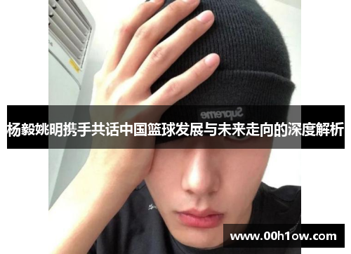 杨毅姚明携手共话中国篮球发展与未来走向的深度解析