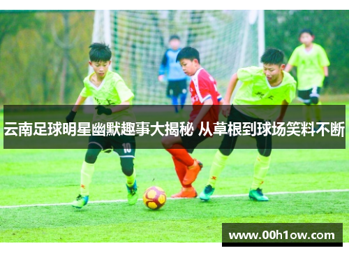 云南足球明星幽默趣事大揭秘 从草根到球场笑料不断